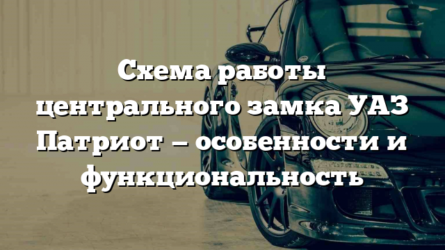 Схема работы центрального замка УАЗ Патриот — особенности и функциональность