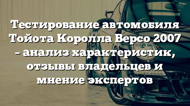 Тестирование автомобиля Тойота Королла Версо 2007 – анализ характеристик, отзывы владельцев и мнение экспертов