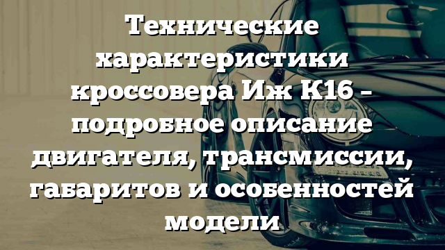 Технические характеристики кроссовера Иж К16 – подробное описание двигателя, трансмиссии, габаритов и особенностей модели