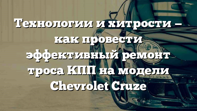 Технологии и хитрости — как провести эффективный ремонт троса КПП на модели Chevrolet Cruze