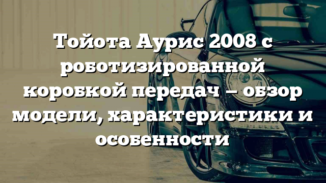 Тойота Аурис 2008 с роботизированной коробкой передач — обзор модели, характеристики и особенности