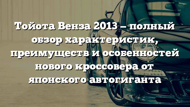 Тойота Венза 2013 — полный обзор характеристик, преимуществ и особенностей нового кроссовера от японского автогиганта