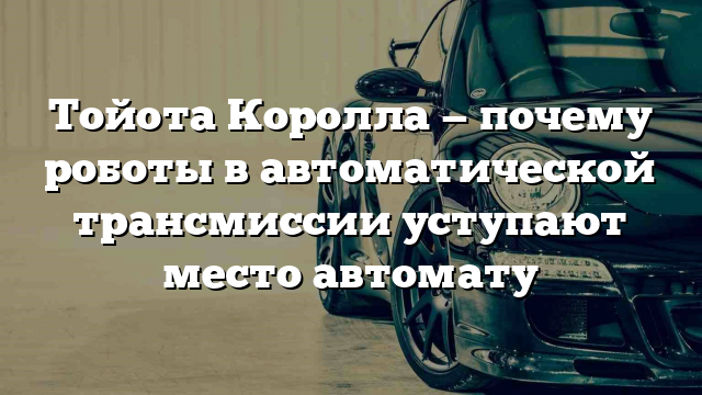 Тойота Королла — почему роботы в автоматической трансмиссии уступают место автомату