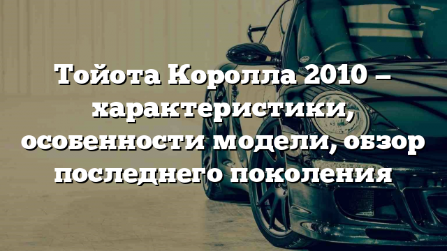 Тойота Королла 2010 — характеристики, особенности модели, обзор последнего поколения