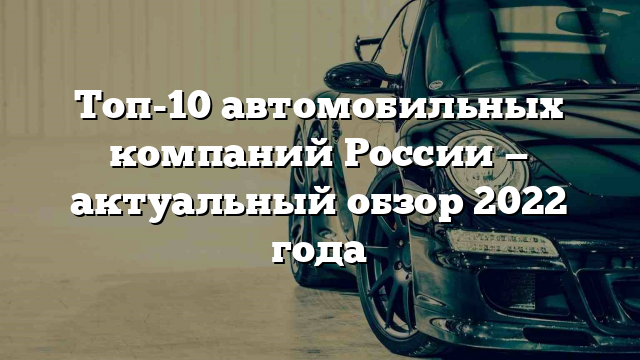 Топ-10 автомобильных компаний России — актуальный обзор 2022 года