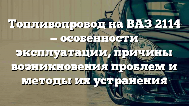 Топливопровод на ВАЗ 2114 — особенности эксплуатации, причины возникновения проблем и методы их устранения