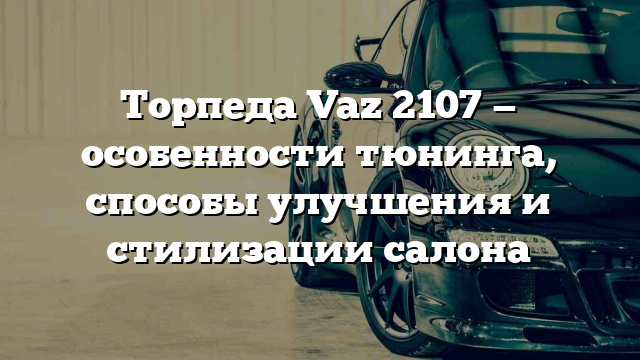 Торпеда Vaz 2107 — особенности тюнинга, способы улучшения и стилизации салона