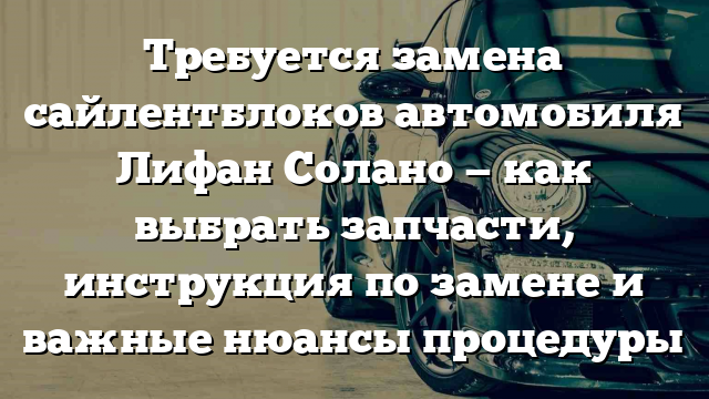 Требуется замена сайлентблоков автомобиля Лифан Солано — как выбрать запчасти, инструкция по замене и важные нюансы процедуры