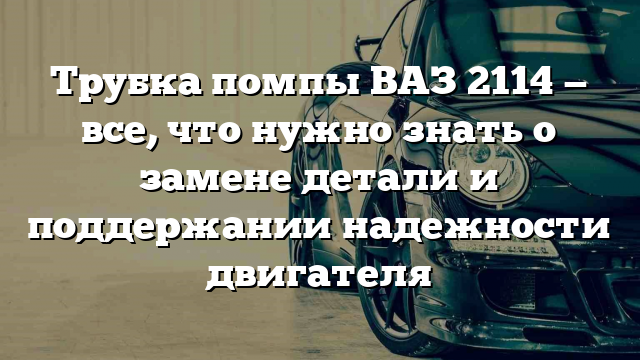 Трубка помпы ВАЗ 2114 — все, что нужно знать о замене детали и поддержании надежности двигателя