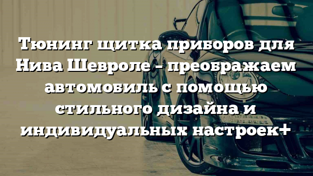 Тюнинг щитка приборов для Нива Шевроле – преображаем автомобиль с помощью стильного дизайна и индивидуальных настроек+