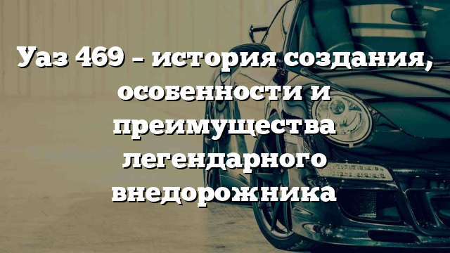 Уаз 469 – история создания, особенности и преимущества легендарного внедорожника