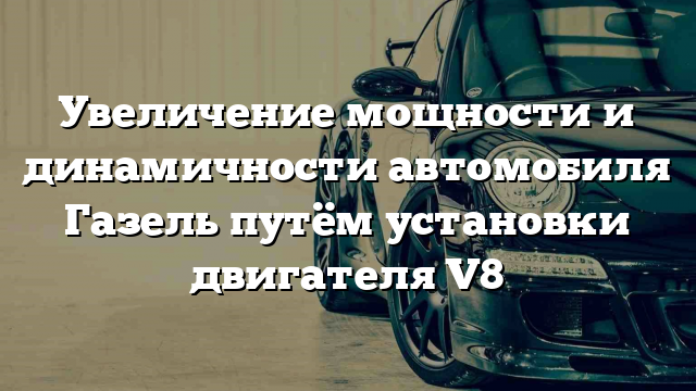 Увеличение мощности и динамичности автомобиля Газель путём установки двигателя V8