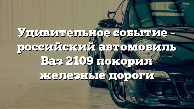 Удивительное событие – российский автомобиль Ваз 2109 покорил железные дороги