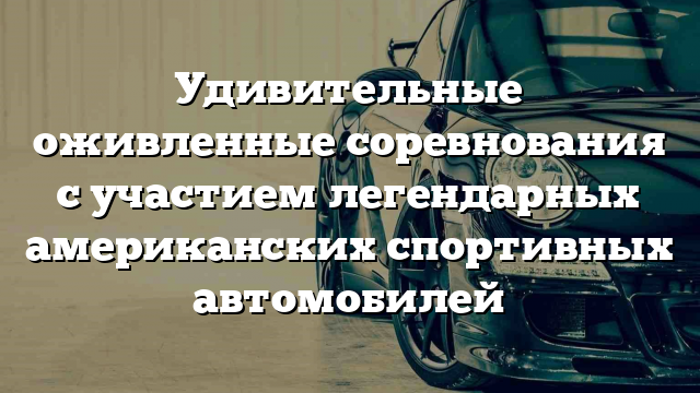 Удивительные оживленные соревнования с участием легендарных американских спортивных автомобилей