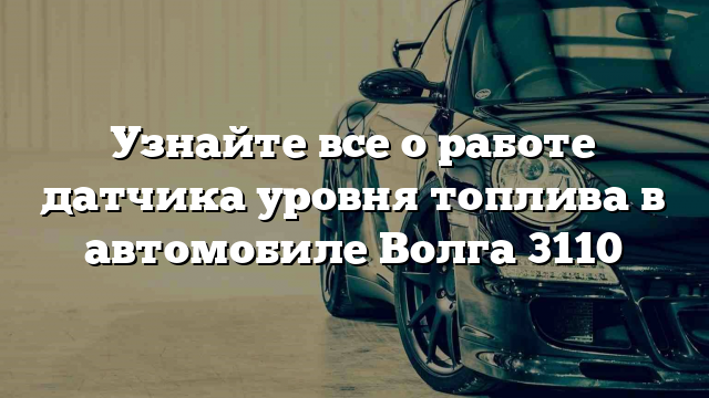 Узнайте все о работе датчика уровня топлива в автомобиле Волга 3110