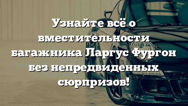 Узнайте всё о вместительности багажника Ларгус Фургон без непредвиденных сюрпризов!