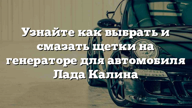 Узнайте как выбрать и смазать щетки на генераторе для автомобиля Лада Калина