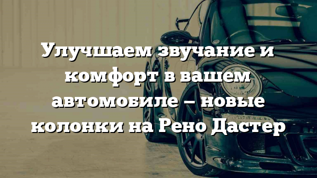 Улучшаем звучание и комфорт в вашем автомобиле — новые колонки на Рено Дастер