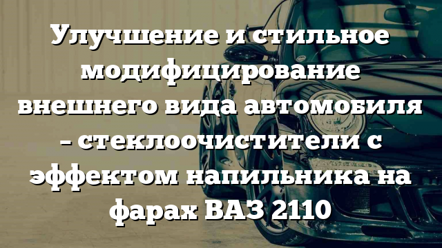 Улучшение и стильное модифицирование внешнего вида автомобиля – стеклоочистители с эффектом напильника на фарах ВАЗ 2110