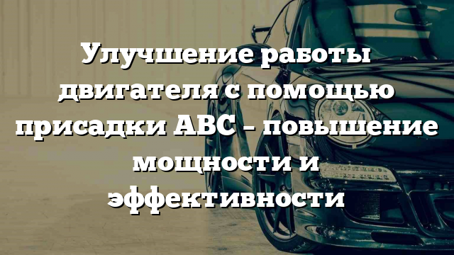 Улучшение работы двигателя с помощью присадки АВС – повышение мощности и эффективности