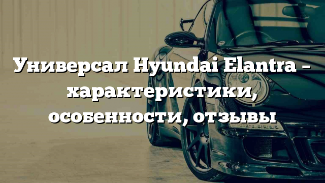 Универсал Hyundai Elantra – характеристики, особенности, отзывы