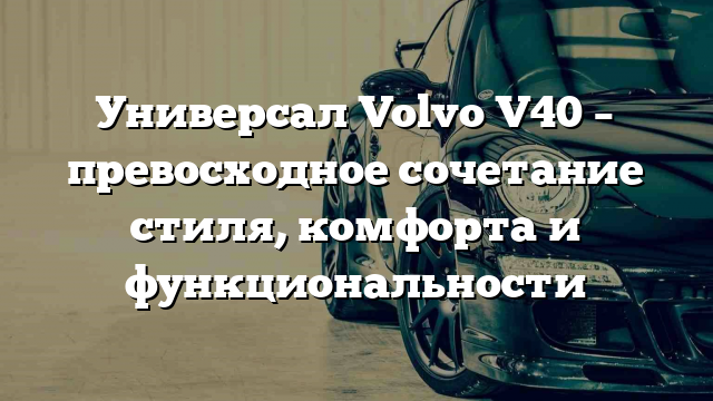 Универсал Volvo V40 – превосходное сочетание стиля, комфорта и функциональности