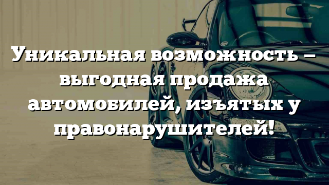 Уникальная возможность — выгодная продажа автомобилей, изъятых у правонарушителей!