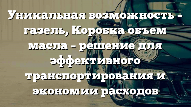 Уникальная возможность – газель, Коробка объем масла – решение для эффективного транспортирования и экономии расходов