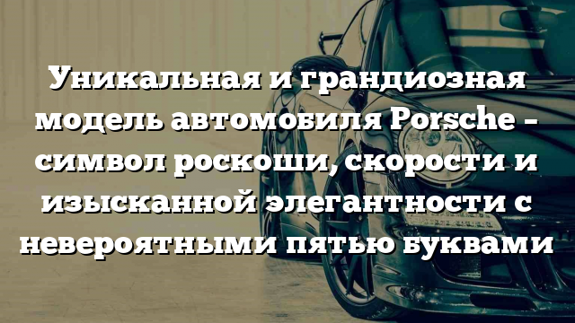 Уникальная и грандиозная модель автомобиля Porsche – символ роскоши, скорости и изысканной элегантности с невероятными пятью буквами