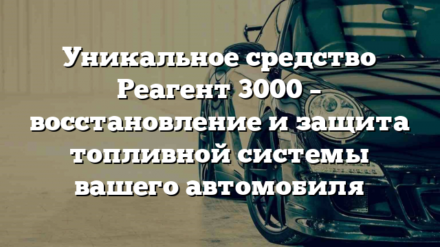 Уникальное средство Реагент 3000 – восстановление и защита топливной системы вашего автомобиля