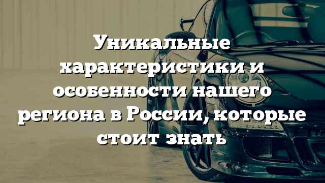 Уникальные характеристики и особенности нашего региона в России, которые стоит знать