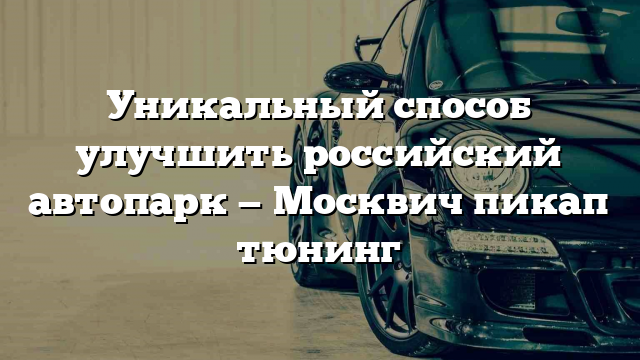 Уникальный способ улучшить российский автопарк — Москвич пикап тюнинг