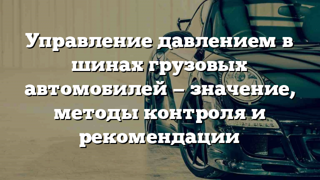 Управление давлением в шинах грузовых автомобилей — значение, методы контроля и рекомендации