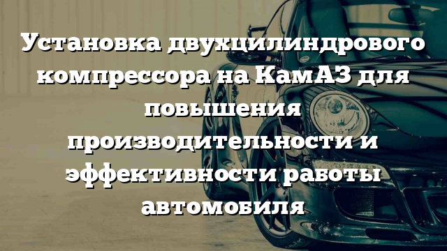 Установка двухцилиндрового компрессора на КамАЗ для повышения производительности и эффективности работы автомобиля