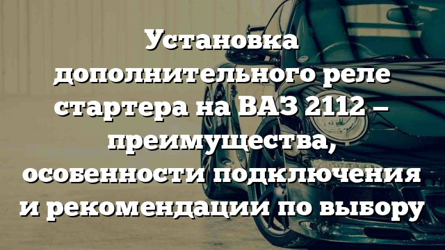 Установка дополнительного реле стартера на ВАЗ 2112 — преимущества, особенности подключения и рекомендации по выбору