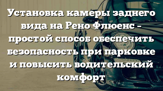 Установка камеры заднего вида на Рено Флюенс – простой способ обеспечить безопасность при парковке и повысить водительский комфорт