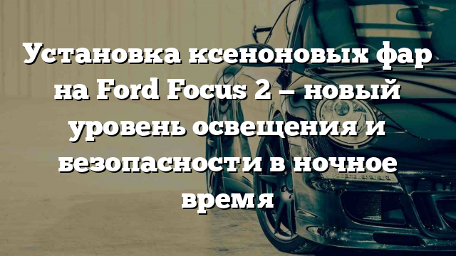 Установка ксеноновых фар на Ford Focus 2 — новый уровень освещения и безопасности в ночное время