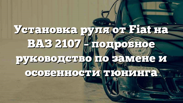 Установка руля от Fiat на ВАЗ 2107 – подробное руководство по замене и особенности тюнинга