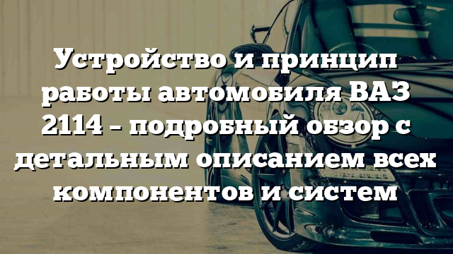 Устройство и принцип работы автомобиля ВАЗ 2114 – подробный обзор с детальным описанием всех компонентов и систем