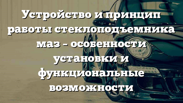 Устройство и принцип работы стеклоподъемника маз – особенности установки и функциональные возможности