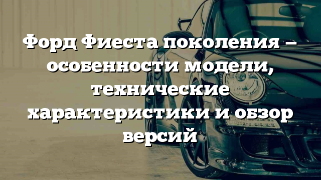 Форд Фиеста поколения — особенности модели, технические характеристики и обзор версий