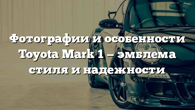 Фотографии и особенности Toyota Mark 1 — эмблема стиля и надежности