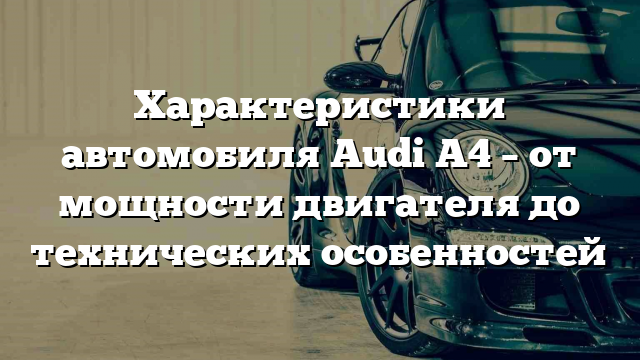 Характеристики автомобиля Audi A4 – от мощности двигателя до технических особенностей