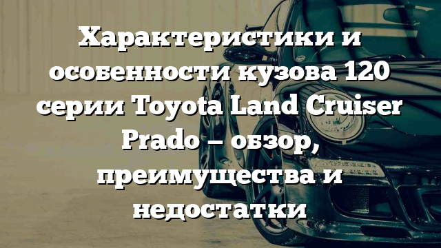 Характеристики и особенности кузова 120 серии Toyota Land Cruiser Prado — обзор, преимущества и недостатки