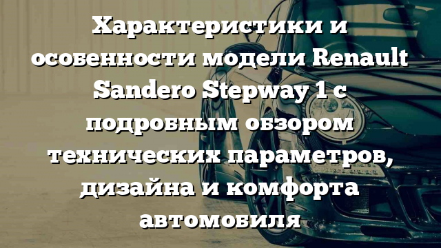 Характеристики и особенности модели Renault Sandero Stepway 1 с подробным обзором технических параметров, дизайна и комфорта автомобиля