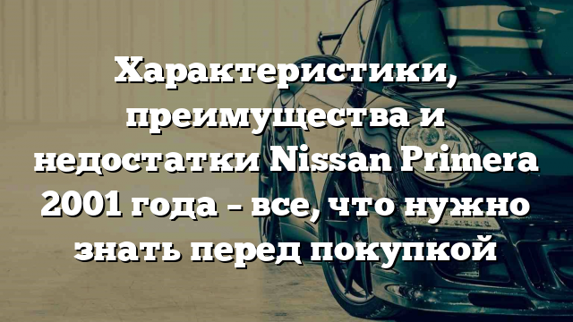 Характеристики, преимущества и недостатки Nissan Primera 2001 года – все, что нужно знать перед покупкой