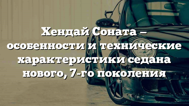 Хендай Соната — особенности и технические характеристики седана нового, 7-го поколения