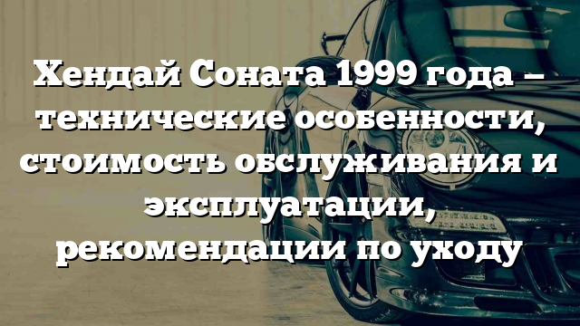 Хендай Соната 1999 года — технические особенности, стоимость обслуживания и эксплуатации, рекомендации по уходу