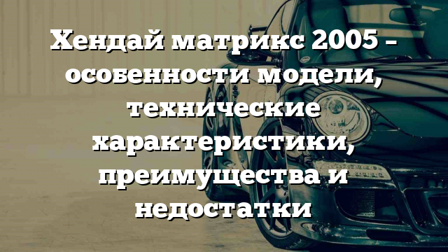 Хендай матрикс 2005 – особенности модели, технические характеристики, преимущества и недостатки