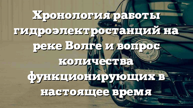 Хронология работы гидроэлектростанций на реке Волге и вопрос количества функционирующих в настоящее время